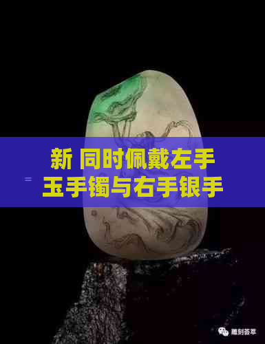 新 同时佩戴左手玉手镯与右手银手镯是否合适：需要注意哪些因素？