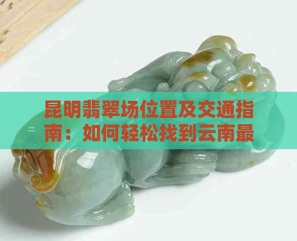 昆明翡翠场位置及交通指南：如何轻松找到云南最知名的翡翠购物区？