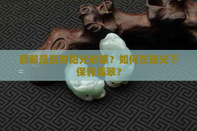 翡翠是否对阳光敏感？如何在阳光下保养翡翠？