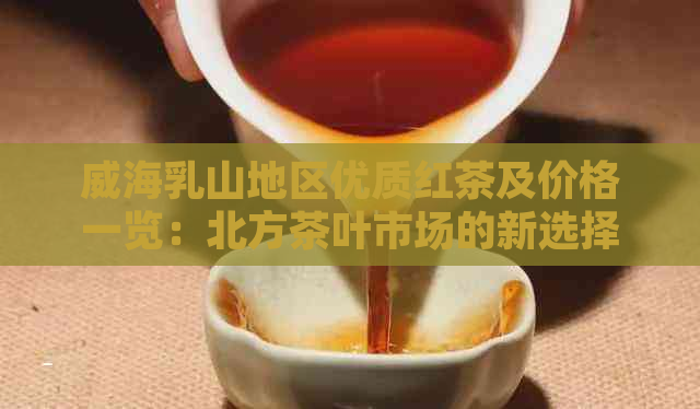 威海乳山地区优质红茶及价格一览：北方茶叶市场的新选择