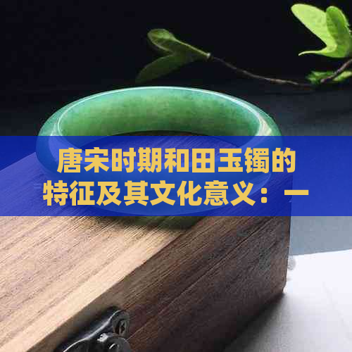 唐宋时期和田玉镯的特征及其文化意义：一篇全面解析