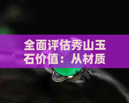 全面评估秀山玉石价值：从材质、工艺到市场趋势一网打尽