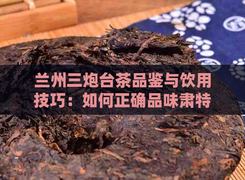 兰州三炮台茶品鉴与饮用技巧：如何正确品味肃特色茶叶的醇厚口感？