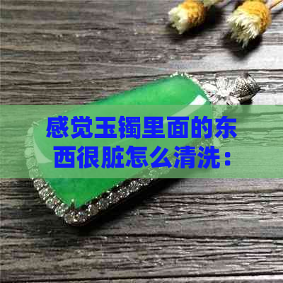 感觉玉镯里面的东西很脏怎么清洗：如何有效清洁玉镯内的污垢？