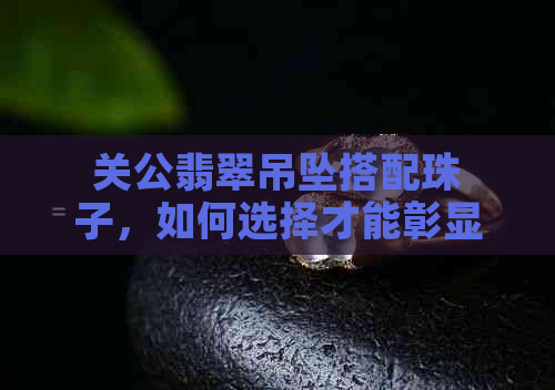 关公翡翠吊坠搭配珠子，如何选择才能彰显其价值？