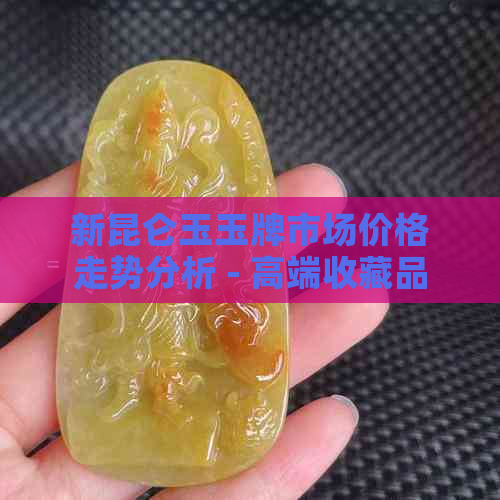 新昆仑玉玉牌市场价格走势分析 - 高端收藏品投资指南