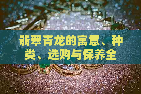 翡翠青龙的寓意、种类、选购与保养全解：了解这些让翡翠青龙更适合你