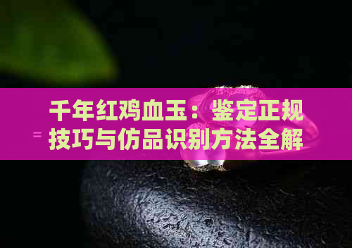 千年红鸡血玉：鉴定正规技巧与仿品识别方法全解析