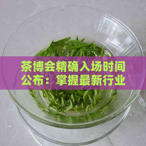 茶博会精确入场时间公布：掌握最新行业动态与展览亮点