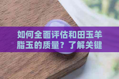 如何全面评估和田玉羊脂玉的质量？了解关键因素与鉴别方法