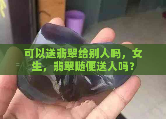 可以送翡翠给别人吗，女生，翡翠随便送人吗？