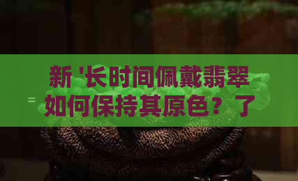 新 '长时间佩戴翡翠如何保持其原色？了解这些方法防止翡翠变白'