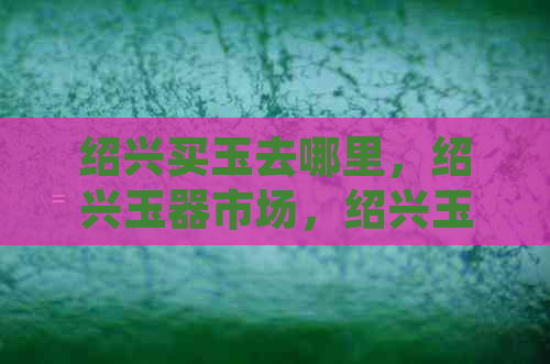 绍兴买玉去哪里，绍兴玉器市场，绍兴玉手镯销售点，绍兴玉器交易地点