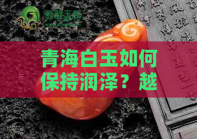 青海白玉如何保持润泽？越戴越润的秘诀是什么？