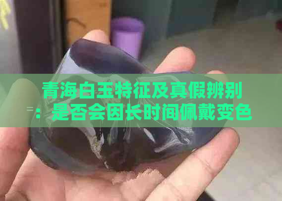 青海白玉特征及真假辨别：是否会因长时间佩戴变色？