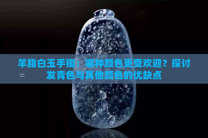 羊脂白玉手镯：哪种颜色更受欢迎？探讨发青色与其他颜色的优缺点