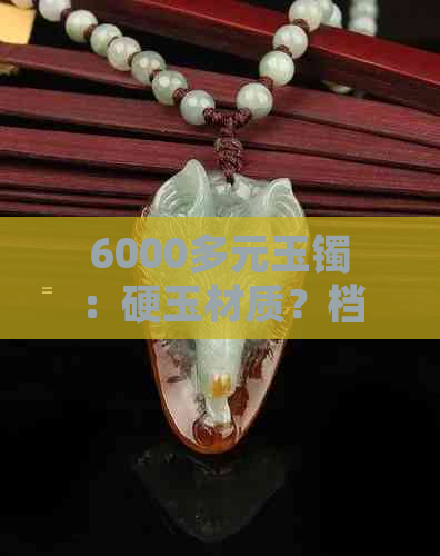 6000多元玉镯：硬玉材质？档次如何？购买建议与保养方法全解析