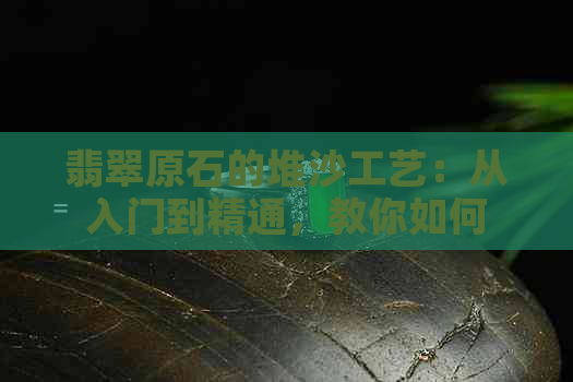 翡翠原石的堆沙工艺：从入门到精通，教你如何辨别真假、评估价值与选购技巧