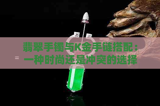 翡翠手镯与K金手链搭配：一种时尚还是冲突的选择？