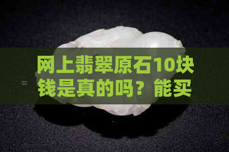 网上翡翠原石10块钱是真的吗？能买吗？几十元的翡翠原石真实性如何？