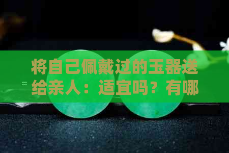 将自己佩戴过的玉器送给亲人：适宜吗？有哪些注意事项？