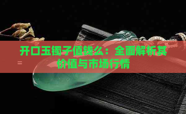 开口玉镯子值钱么：全面解析其价值与市场行情