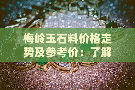 梅岭玉石料价格走势及参考价：了解当前市场行情，掌握最新价格趋势。