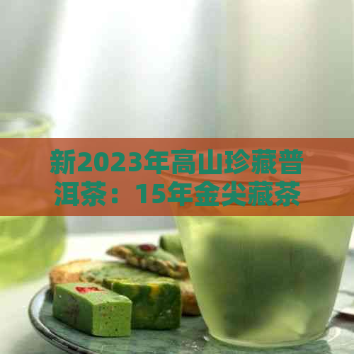 新2023年高山珍藏普洱茶：15年金尖藏茶的独特魅力与品质