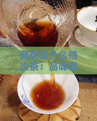 藏茶是什么档次茶：品味藏茶的品质与级别