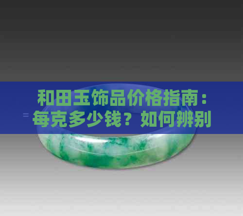 和田玉饰品价格指南：每克多少钱？如何辨别真伪？购买建议和保养技巧