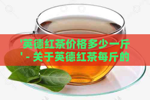 '英德红茶价格多少一斤' - 关于英德红茶每斤的价格信息