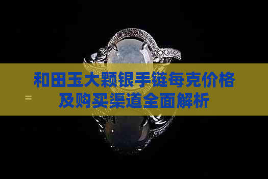 和田玉大颗银手链每克价格及购买渠道全面解析