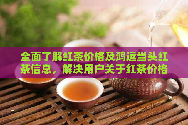 全面了解红茶价格及鸿运当头红茶信息，解决用户关于红茶价格的各种疑问