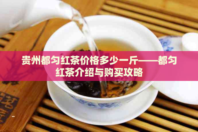 贵州都匀红茶价格多少一斤——都匀红茶介绍与购买攻略