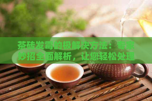 茶砖发霉的极解决方法：专家妙招全面解析，让您轻松处理茶砖发霉问题！