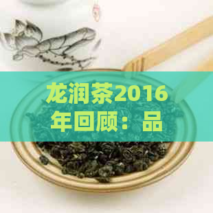 龙润茶2016年回顾：品质、制作工艺与市场表现解析