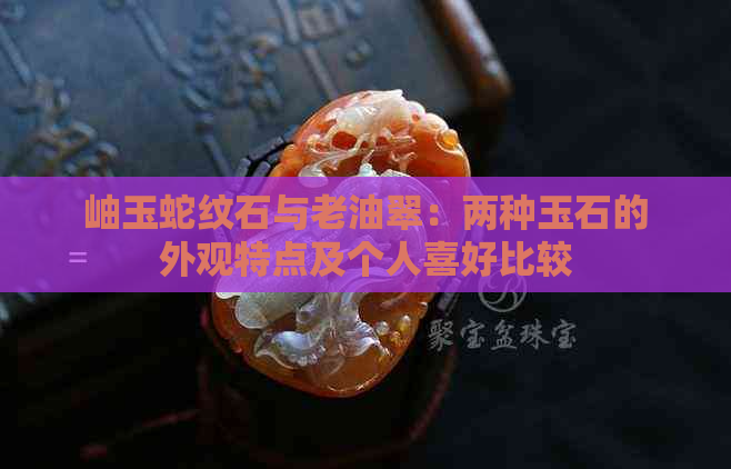 岫玉蛇纹石与老油翠：两种玉石的外观特点及个人喜好比较