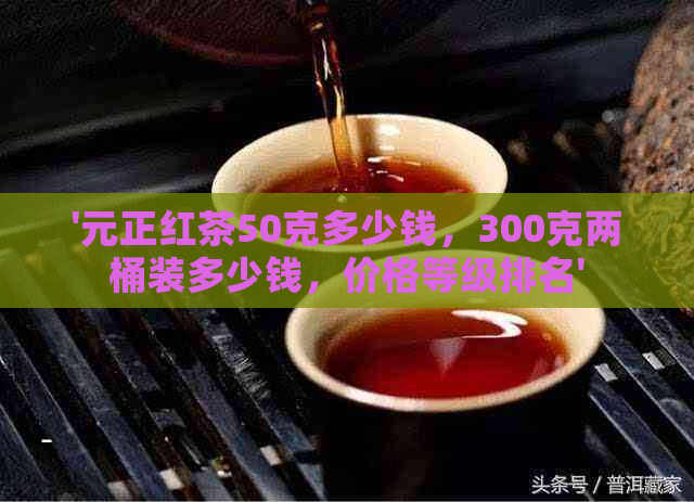 '元正红茶50克多少钱，300克两桶装多少钱，价格等级排名'