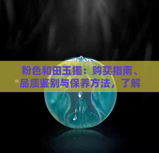 粉色和田玉镯：购买指南、品质鉴别与保养方法，了解所有你需要的信息