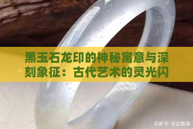 黑玉石龙印的神秘寓意与深刻象征：古代艺术的灵光闪烁