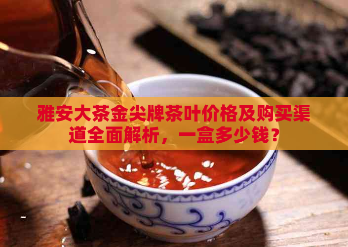 雅安大茶金尖牌茶叶价格及购买渠道全面解析，一盒多少钱？