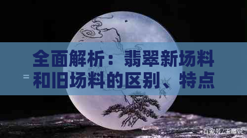 全面解析：翡翠新场料和旧场料的区别、特点及购买建议