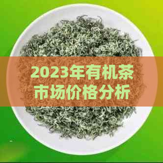 2023年有机茶市场价格分析及各类茶叶品种价目表