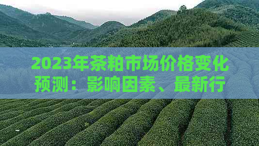 2023年茶粕市场价格变化预测：影响因素、最新行情及投资策略分析