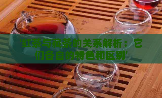 '红茶与藏茶的关系解析：它们各自的特色和区别'