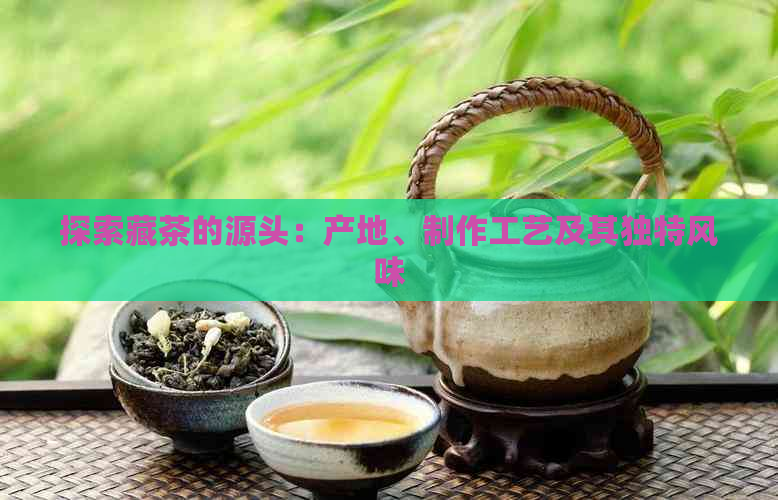 探索藏茶的源头：产地、制作工艺及其独特风味