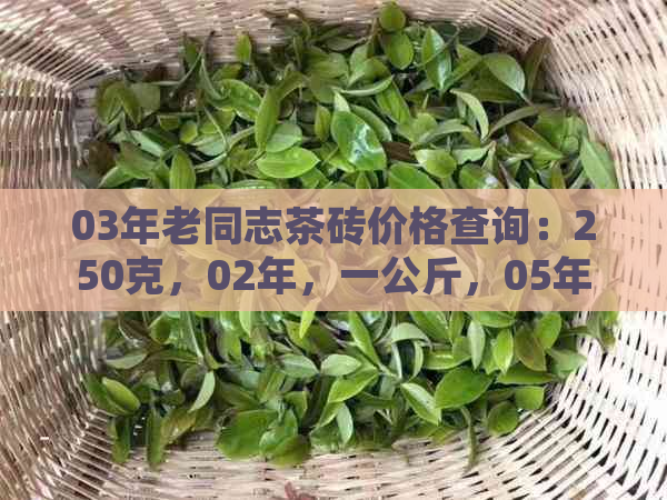 03年老同志茶砖价格查询：250克，02年，一公斤，05年生茶砖及珍藏茶砖