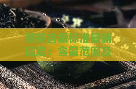 藏茶含氟标准最新规定：含量范围及相关解释