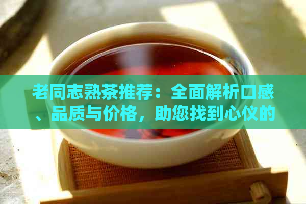 老同志熟茶推荐：全面解析口感、品质与价格，助您找到心仪的好茶