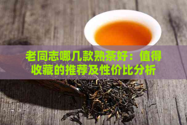 老同志哪几款熟茶好：值得收藏的推荐及性价比分析